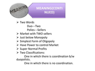  Two Words
Duo---Two
Polies---Sellers
 Market with TWO sellers
 Just below Monopoly
 Simplest Form of Oligopoly
 Have Power to control Market
 Super Normal Profits
 Two Classifications:
One in which there is coordination b/w
duopolists.
One in which there is no coordination.
MEANING(CONTI
NUED)
 