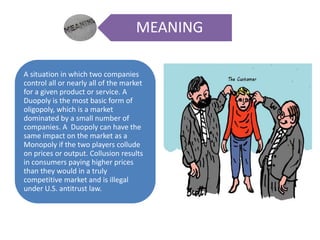 MEANING
A situation in which two companies
control all or nearly all of the market
for a given product or service. A
Duopoly is the most basic form of
oligopoly, which is a market
dominated by a small number of
companies. A Duopoly can have the
same impact on the market as a
Monopoly if the two players collude
on prices or output. Collusion results
in consumers paying higher prices
than they would in a truly
competitive market and is illegal
under U.S. antitrust law.
 