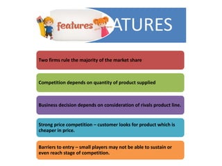 FEATURES
Two firms rule the majority of the market share
Competition depends on quantity of product supplied
Business decision depends on consideration of rivals product line.
Strong price competition – customer looks for product which is
cheaper in price.
Barriers to entry – small players may not be able to sustain or
even reach stage of competition.
 