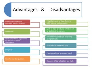 Advantages & Disadvantages
Cut throat competition,
customer gets price benefit
Interaction
Price competition is governed
by reaction to other
competition.
Simplicity
Near Perfect Competition.
Establishment of New firms is
difficult due to Duopolies.
Lack of new products which leads
to Stale in the market.
Price monopolization & quality
compromises
Limited customer Options
Producers have an upper hand
Chances of cartelization are high
 