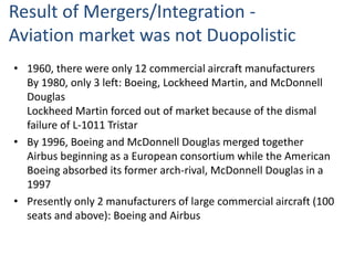 Result of Mergers/Integration -
Aviation market was not Duopolistic
• 1960, there were only 12 commercial aircraft manufacturers
By 1980, only 3 left: Boeing, Lockheed Martin, and McDonnell
Douglas
Lockheed Martin forced out of market because of the dismal
failure of L-1011 Tristar
• By 1996, Boeing and McDonnell Douglas merged together
Airbus beginning as a European consortium while the American
Boeing absorbed its former arch-rival, McDonnell Douglas in a
1997
• Presently only 2 manufacturers of large commercial aircraft (100
seats and above): Boeing and Airbus
 