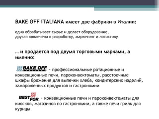 BAKE OFF ITALIANA  имеет две фабрики в Италии:  одна обрабатывает сырье и делает оборудование, другая вовлечена в разработку, маркетинг и логистику …  и продается под двумя торговыми марками, а именно: –  профессиональные ротационные и конвекционные печи, пароконвектоматы, расстоечные шкафы брожения для выпечки хлеба, кондитерских изделий, замороженных продуктов и гастрономии   –  конвекционные печи и пароконвектоматы для киосков, магазинов по гастрономии, а также печи гриль для курицы 