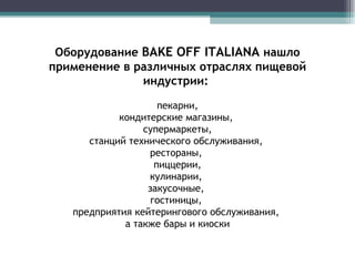 Оборудование  BAKE OFF  ITALIANA  нашло применение в различных отраслях пищевой индустрии:  пекарни, кондитерские магазины,  супермаркеты, станций технического обслуживания,  рестораны,  пиццерии, кулинарии,  закусочные,  гостиницы,  предприятия кейтерингового обслуживания,  а также бары и киоски 