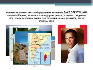 Основным рынком сбыта оборудования компании  BAKE OFF ITALIANA   является Европа, но также есть и другие рынки, которые с недавних пор, стали основным полем для развития, и ими являются, такие страны, как :  