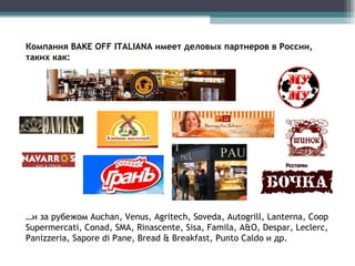 Компания BAKE OFF I TALIANA  имеет деловых партнеров в России, таких как:  … и за рубежом Auchan,  Venus, Agritech, Soveda, Autogrill, Lanterna, Coop Supermercati, Conad, SMA, Rinascente, Sisa, Famila,  A&O, Despar, Leclerc, Panizzeria, Sapore di Pane, Bread & Breakfast, Punto Caldo и др. 