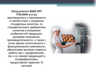 Оборудование  BAKE OFF  ITALIANA  всегда производилось и производится в соответствии с мировыми стандартами качества, со специфическими требованиям клиентов в отношении особенностей продукции, размеров помещения, производительности, а также с точки зрения эстетического и функционального равновесия, обеспечивая высокую скорость работы как с замороженной, так и со свежей продукцией и полуфабрикатами, предоставляя гарантию 12 месяцев 