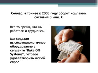 Сейчас, а точнее к 2008 году оборот компании составил 8 млн. € Все то время, что мы работали и трудились,  Мы создали высокотехнологичное оборудование в сегменте "Bake Off Systems", готовое удовлетворить любой спрос 