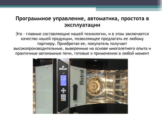 Программное управление, автоматика, простота в эксплуатации Это – главные составляющие нашей технологии, и в этом заключается качество нашей продукции, позволяющее предлагать ее любому партнеру. Приобретая ее, покупатель получает высокопроизводительные, выверенные на основе многолетнего опыта и практичные автономные печи, готовые к применению в любой момент 