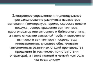 Электронное управление и индивидуальное программирование различных параметров выпекания (температура, время, скорость подачи воздуха, реверс вращения вентилятора, парогенератор инжекторного и бойлерного типа, а также открытие вытяжной трубы и включение вытяжного вентилятора) посредством инновационных дисплеев обеспечивают автономность различных стадий производства продукции (в том числе, при отсутствии оператора), а также полный и четкий контроль над всем циклом 