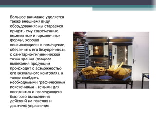 Большое внимание уделяется   также внешнему виду оборудования: мы стараемся придать ему современные, компактные и гармоничные формы, хорошо вписывающиеся в помещение, обеспечить его безупречность с санитарно-гигиенической точки зрения (процесс выпекания продукции происходит с возможностью его визуального контроля), а также снабдить необходимыми графическими пояснениями – ясными для восприятия и последующего быстрого выполнения действий на панелях и дисплеях управления 
