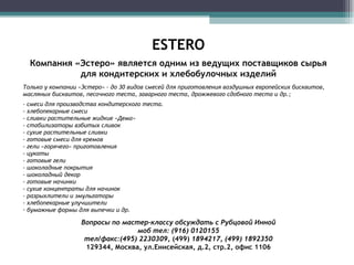 ESTERO Компания «Эстеро» является одним из ведущих поставщиков сырья для кондитерских и хлебобулочных изделий Только у компании «Эстеро» - до 30 видов смесей для приготовления воздушных европейских бисквитов, масляных бисквитов, песочного теста, заварного теста, дрожжевого сдобного теста и др.; - смеси для производства кондитерского теста.  - хлебопекарные смеси - сливки растительные жидкие «Дема» - стабилизаторы взбитых сливок - сухие растительные сливки - готовые смеси для кремов - гели «горячего» приготовления - цукаты - готовые гели - шоколадные покрытия - шоколадный декор - готовые начинки - сухие концентраты для начинок - разрыхлители и эмульгаторы - хлебопекарные улучшители бумажные формы для выпечки и др. Вопросы по мастер-классу обсуждать с Рубцовой Инной моб тел: (916) 0120155 тел/факс:(495) 2230309 , (499)  1894217, (499) 1892350 129344,   Москва,   ул.Енисейская, д.2, стр.2, офис 1106 