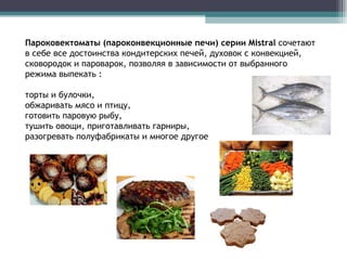 Пароковектоматы (пароконвекционные печи)   серии  Mistral  сочетают в себе все достоинства кондитерских печей, духовок с конвекцией, сковородок и пароварок, позволяя в зависимости от выбранного режима выпекать :  торты и булочки,  обжаривать мясо и птицу,  готовить паровую рыбу,  тушить овощи, приготавливать гарниры,  разогревать полуфабрикаты и многое другое 