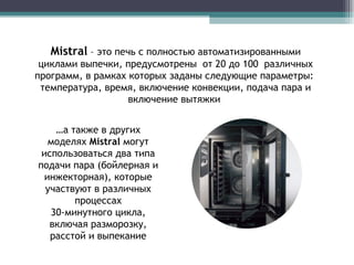 Mistral  –  это печь с полностью автоматизированными циклами выпечки, предусмотрены  от 20 до 100  различных программ, в рамках которых заданы следующие параметры:  температура, время, включение конвекции, подача пара и включение вытяжки  … а также в других моделях  Mistral   могут использоваться два типа подачи пара (бойлерная и инжекторная), которые участвуют в различных процессах 30-минутного цикла, включая разморозку, расстой и выпекание 