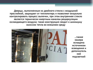 Дверцы, выполненные из двойного стекла с воздушной прослойкой, защищают от теплопотерь и позволяют визуально контролировать процесс выпечки, при этом внутреннее стекло является термически инертным каналом рециркуляции охлаждающего воздуха; такая конструкция сводит к минимуму эмиссию тепла во внешнюю среду … также камера оснащена источником освещения и дополнительной подсветкой 