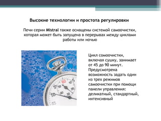 Высокие технологии и простота регулировки Печи серии  Mistral   также оснащены системой самоочистки, которая может быть запущена в перерывах между циклами работы или ночью Цикл сомоочистки, включая сушку, занимает от 45 до 90 минут. Предусмотрена возможность задать один из трех режимов самоочистки при помощи панели управления: деликатный, стандартный,  интенсивный  
