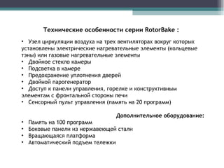 Узел циркуляции воздуха на трех вентиляторах вокруг которых установлены электрические нагревательные элементы (кольцевые тэны) или газовые нагревательные элементы Двойное стекло камеры Подсветка в камере Предохранение уплотнения дверей Двойной парогенератор Доступ к панели управления, горелке и конструктивным элементам с фронтальной стороны печи Сенсорный пульт управления (память на 20 программ) Дополнительное оборудование: Память на 100 программ Боковые панели из нержавеющей стали Вращающаяся платформа Автоматический подъем тележки Технические особенности серии  RotorBake  : 