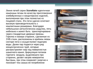 Линия печей серии  StoneBake   идентичная каменным печам по качеству приготовления хлебобулочных и кондитерских изделий, выполненная при этом полностью из пищевой стали. Эти печи удачно сочетают высокую производительность с компактными размерами. Благодаря небольшими металлическим модулям, печь мобильна и может быть  транспортирована через стандартные дверные проемы. Горелка и камера сгорания, сделанные из  310S  стали, расположены в крайнем левом секторе печи и осуществляют подогрев воды. Далее пар подается через ряд концентрических труб, которые распространяют жар над поверхностью шамотного камня. Циркуляция потоков горячего  воздуха, выделяемого при сгорании, делает нагрев невероятно быстрым, при этом сохраняет энергию и понижает тем самым ее потребление  