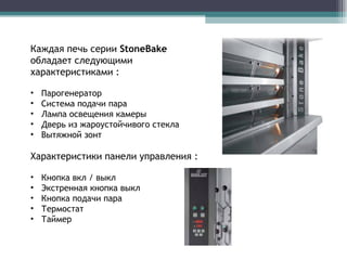 Каждая печь серии  StoneBake  обладает следующими характеристиками : Парогенератор Система подачи пара Лампа освещения камеры Дверь из жароустойчивого стекла Вытяжной зонт Характеристики панели управления :  Кнопка вкл  /  выкл Экстренная кнопка выкл Кнопка подачи пара Термостат Таймер  