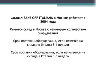 Филиал  BAKE OFF ITALIANA  в Москве работает с 2004 года Имеется склад в Москве с некоторым количеством оборудования Срок поставки оборудования, если имеется на складе в Италии 3-4 недели Срок поставки оборудования, если не имеется на складе в Италии 5-6 недель 