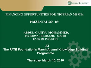 FINANCING OPPORTUNITIES FOR NIGERIAN MSMEs
PRESENTATION BY
ABDUL-GANIYU MOHAMMED,
DIVISIONAL HEAD, SME – SOUTH
BANK OF INDUSTRY
AT
The FATE Foundation's March Alumni Knowledge Building
Programme
Thursday, March 10, 2016
 