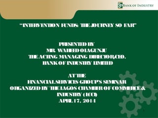 1
“INTERVENTION FUNDS: THEJOURNEY SO FAR”
PRESENTEDBY
MR. WAHEEDOLAGUNJU
THEACTING MANAGING DIRECTOR/CEO.
BANKOFINDUSTRY LIMITED
ATTHE
FINANCIALSERVICES GROUP’S SEMINAR
ORGANIZEDBY THELAGOS CHAMBEROFCOMMERCE&
INDUSTRY (LCCI)
APRL17, 2014
 