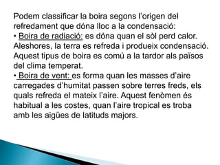 Podem classificar la boira segons l’origen del
refredament que dóna lloc a la condensació:
• Boira de radiació: es dóna quan el sòl perd calor.
Aleshores, la terra es refreda i produeix condensació.
Aquest tipus de boira es comú a la tardor als països
del clima temperat.
• Boira de vent: es forma quan les masses d’aire
carregades d’humitat passen sobre terres freds, els
quals refreda el mateix l’aire. Aquest fenòmen és
habitual a les costes, quan l’aire tropical es troba
amb les aigües de latituds majors.
 