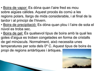 • Boira de vapor: Es dóna quan l’aire fred es mou
sobre aigües càlides. Aquest procés és comú a les
regions polars, llargs de mida considerable, i al final de la
tardor i al principi de l’hivern.
• Boira de precipitació: Es dóna quan plou i l’aire de sota el
núvol es troba sec.
• Boira de gel: És qualsevol tipus de boira amb la qual les
gotes d’aigua es troben congelades en forma de cristalls
de gel minúsculs. Normalment, això necessita unes
temperatures per sota dels 0º C. Aquest tipus de boira és
propi de regions antàrtiques i àrtiques.
 