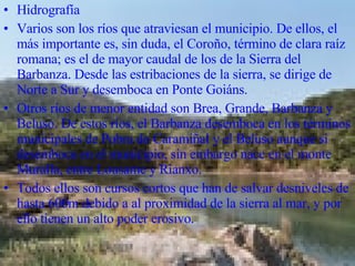 Hidrografía  Varios son los ríos que atraviesan el municipio. De ellos, el más importante es, sin duda, el Coroño, término de clara raíz romana; es el de mayor caudal de los de la Sierra del Barbanza. Desde las estribaciones de la sierra, se dirige de Norte a Sur y desemboca en Ponte Goiáns.  Otros ríos de menor entidad son Brea, Grande, Barbanza y Beluso. De estos ríos, el Barbanza desemboca en los términos municipales de Pobra do Caramiñal y el Beluso aunque si desemboca en el municipio, sin embargo nace en el monte Muralla, entre Lousame y Rianxo.  Todos ellos son cursos cortos que han de salvar desniveles de hasta 600m debido a al proximidad de la sierra al mar, y por ello tienen un alto poder erosivo.  
