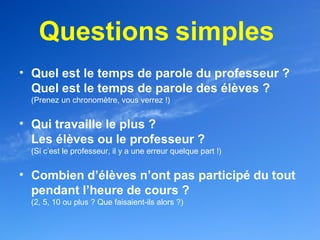 Questions simples
• Quel est le temps de parole du professeur ?
  Quel est le temps de parole des élèves ?
  (Prenez un chronomètre, vous verrez !)


• Qui travaille le plus ?
  Les élèves ou le professeur ?
  (Si c’est le professeur, il y a une erreur quelque part !)


• Combien d’élèves n’ont pas participé du tout
  pendant l’heure de cours ?
  (2, 5, 10 ou plus ? Que faisaient-ils alors ?)
 