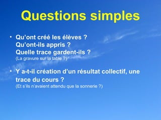 Questions simples
• Qu’ont créé les élèves ?
  Qu’ont-ils appris ?
  Quelle trace gardent-ils ?
  (La gravure sur la table ?)

• Y a-t-il création d’un résultat collectif, une
  trace du cours ?
  (Et s’ils n’avaient attendu que la sonnerie ?)
 