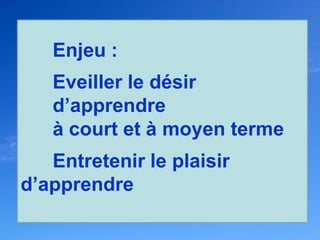Enjeu :
   Eveiller le désir
   d’apprendre
   à court et à moyen terme
   Entretenir le plaisir
d’apprendre
 