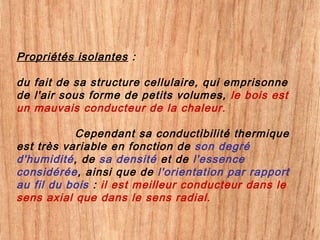 Propriétés isolantes :
du fait de sa structure cellulaire, qui emprisonne
de l'air sous forme de petits volumes, le bois est
un mauvais conducteur de la chaleur.
Cependant sa conductibilité thermique
est très variable en fonction de son degré
d'humidité, de sa densité et de l'essence
considérée, ainsi que de l'orientation par rapport
au fil du bois : il est meilleur conducteur dans le
sens axial que dans le sens radial.
 