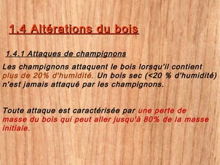 1.4 Altérations du bois1.4 Altérations du bois
Les champignons attaquent le bois lorsqu'il contient
plus de 20% d'humidité. Un bois sec (<20 % d'humidité)
n'est jamais attaqué par les champignons.
1.4.1 Attaques de champignons
Toute attaque est caractérisée par une perte de
masse du bois qui peut aller jusqu'à 80% de la masse
initiale.
 