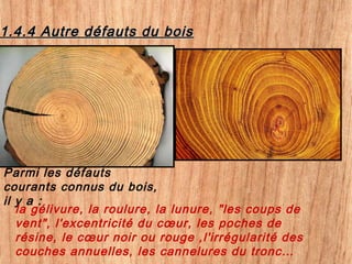 1.4.4 Autre défauts du bois1.4.4 Autre défauts du bois
Parmi les défauts
courants connus du bois,
il y a :
la gélivure, la roulure, la lunure, "les coups de
vent", l'excentricité du cœur, les poches de
résine, le cœur noir ou rouge ,l'irrégularité des
couches annuelles, les cannelures du tronc…
 