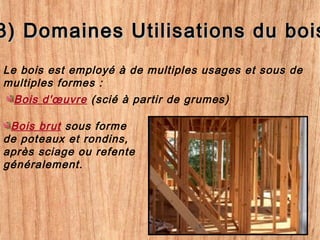 3) Domaines Utilisations du bois3) Domaines Utilisations du bois
Le bois est employé à de multiples usages et sous de
multiples formes :
Bois d'œuvre (scié à partir de grumes)
Bois brut sous forme
de poteaux et rondins,
après sciage ou refente
généralement.
 