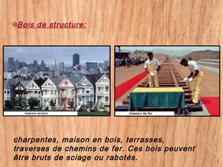 charpentes, maison en bois, terrasses,
traverses de chemins de fer. Ces bois peuvent
être bruts de sciage ou rabotés.
Bois de structure:
 