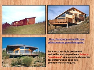 Une résistance naturelle aux
phénomènes parasismiques:
les structures bois présentent
naturellement, de part leurs liaisons
"élastiques", une capacité d'absorber
les déformations dûes aux
phénomènes sismiques.
 