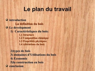 Le plan du travail
introductionintroduction
La definition du boisLa definition du bois
Le developmentLe development
1)1) Caractéristiques du bois:Caractéristiques du bois:
1.1 Structure1.1 Structure
1.2 Composition chimique1.2 Composition chimique
1.3 Propriétés physiques1.3 Propriétés physiques
1.4 Altérations du bois1.4 Altérations du bois
2)types de bois2)types de bois
3) domaines d’Utilisations du bois3) domaines d’Utilisations du bois
4) Économie4) Économie
5)la construction en bois5)la construction en bois
conclusionconclusion
 