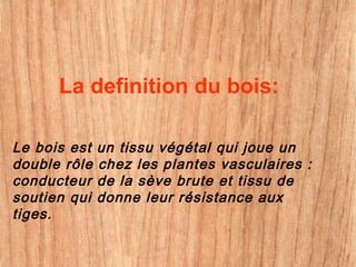 La definition du bois:
Le bois est un tissu végétal qui joue un
double rôle chez les plantes vasculaires :
conducteur de la sève brute et tissu de
soutien qui donne leur résistance aux
tiges.
 