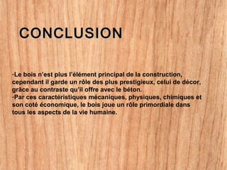 CONCLUSIONCONCLUSION
-Le bois n’est plus l’élément principal de la construction,
cependant il garde un rôle des plus prestigieux, celui de décor,
grâce au contraste qu’il offre avec le béton.
-Par ces caractéristiques mécaniques, physiques, chimiques et
son coté économique, le bois joue un rôle primordiale dans
tous les aspects de la vie humaine.
 