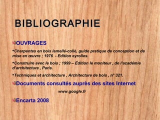 BIBLIOGRAPHIEBIBLIOGRAPHIE
OUVRAGES
Charpentes en bois lamellé-collé, guide pratique de conception et de
mise en œuvre ; 1976 - Edition eyrolles.
Construire avec le bois ; 1999 – Édition le moniteur , de l’académie
d’architecture , Paris.
Techniques et architecture , Architecture de bois , n° 321.
Documents consultés auprès des sites Internet
www.google.fr
Encarta 2008
 