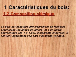 1 Caractéristiques du bois:1 Caractéristiques du bois:
Le bois est constitué principalement de matières
organiques (cellulose et lignine) et d'un faible
pourcentage (de 1 à 1,5%) d'éléments minéraux. Il
contient également une part d'humidité variable.
1.2 Composition chimique1.2 Composition chimique
 