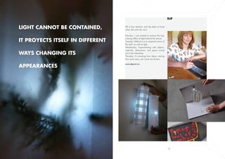 Elif


Light cannot be contained,        Elif is from Istanbul, and she feels at home
                                  when she visits her mum.

                                  Monday: I just wanted to witness the hyp-

it proyects itself in different
                                  notizing effect of light behind the texture.
                                  Twesday: Reflection is an essential notion of
                                  life itself, as well as light.
                                  Wednesday: Experimenting with objects,
                                  materials, dimensions, and space turned
ways changing its                 out to be interesting.
                                  Thursday: It’s amazing how ideas, starting
                                  from point zero, can come into fruition.


appearances
                                  zeakcay@gmail.com




            13                                                                    16
 