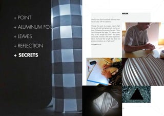 Mark

+ Point           Mark is from Zürich and feels at home when
                  he can play with his nephews.



+ aluminum foil   Through his work, he wrapes a point light
                  into a soft shell and sprays light into the vo-
                  lume. Following this process, he asks: “How
                  can I illuminate the letter “O” without ben-


+ leaves
                  ding a stiff, straight LED line?” This seems
                  impossible, however, after some experimen-
                  tation, he found that a light line does not
                  produce shadows as a “light point.”


+ reflection
                  markg@bluewin.ch




+ secrets




            17                                                      20
 