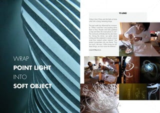 Yi-ling	


              Yi-ling is from Chiayi and she feels at home
              when she is doing interesting things.

              This past week has influenced her immense-
              ly, “When I said that I was traveling alone
              back to Paris, Ricardo and Tullia grabbed
              a map and drew the nicest places to visit.”
              The community at Boisbuchet has also been
              fun. During the dinner, we spoke about
              writing and the potential to create a movie
              script from original written material.” Her
              project incorporates only one theme, “Not
              too much,” she says, “while mixing two dif-
              ferent things, we must notice the balance.”

              modest1237@gmail.com




Wrap
point light
into
soft object


       19                                                    22
 