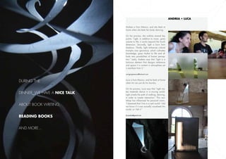 Andrea • Luca


                              Andrea is from Mexico, and she feels at
                              home when she feels her body dancing.

                              On her process, she outlines several key
                              points: “Light, in addition to music, gives
                              volume to life; it works beyond the fourth
                              dimension. Secondly, light is born from
                              shadows. Thirdly, light enhances cultural
                              triumphs over ignorance, which cultivates
                              knowledge, gives rhythm to life and af-
                              fords new possibilities of human percep-
                              tion.” Lastly, Andrea says that “light is a
                              luminous element that designs ambience
                              and space­­ it is content in atmosphere yet
                              it manifests from it.”

                              swingingmexico@hotmail.com



During the                    Luca is from Mexico, and he feels at home
                              when he can just do his laundry.

                              On his process, Luca says that “Light ma-

dinner, we have a nice talk   kes materials dance in a moving world.
                              Light unveils the path of walking, dancing,
                              in order to create interaction.” This wor-
                              kshop has influenced his personal vision,

about book writing,           “I dreamed that I live in a real world. I did
                              not know if it was actually visualized this
                              world, or I felt it.”


reading books                 lucasalas@gmail.com




and more...




                 21                                                           24
 