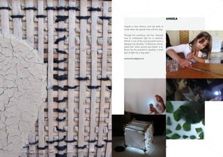 Angela

    Angela is from Mexico and she feels at
    home when she spends time with her dog.

    Through the workshop, she has “learned
    how to understand light as a material.
    Which is one of the most powerful tools a
    designer can develop.” Furthermore, she ex-
    plains that “when sources are limited a re-
    flector has the potential to develop a small
    spot of light into a big area.”

    amolineroheras@gmail.com




7                                                  8
 