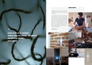 Anne-Marie

                                 Anne-Marie was born in France, and lives
                                 in Madrid. She feels at home when she
                                 is traveling.

                                 On embarking on this project, she illustra-
                                 tes: “Looking at the dot, creating light.
                                 From dot to infinity, bending and dancing
                                 lights.” Discussing this effect, Anne-Marie
                                 says “I was intrigued and wished to ex-
                                 periment with the intimate light of the 20s
                                 and how it can shape meaning.” Further-
                                 more, “How would this translates into the
                                 21st century with LEDs scarce soft light, as
                                 it seems contradictory.”

                                 amleyen@gmail.com




Light acts as a magnet,
which has the power to attract
or repulse people
into space




                9                                                               10
 