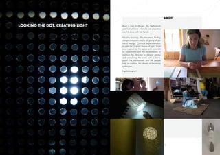 Birgit

Looking the dot, creating light   Brigit is from Eindhoven, The Netherlands
                                  and feels at home when she can prepare a
                                  meal to share with her friends.

                                  Monday morning: “Playtime starts. Finding
                                  unexpected poetic results, all giving off po-
                                  werful energy. Continue experimentation
                                  to yield the Original Version of light.” Brigit
                                  was inspired by the space and materials
                                  for experiments with the presentations; in
                                  addition the dancing to release energy
                                  and completing the week with a book,
                                  great! The environment and the people
                                  help to continue her dream of becoming
                                  a designer.

                                  birgit@alabirgitta.nl




               11                                                                   12
 