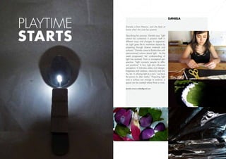 Playtime
                                                               Daniela

           Daniela is from Mexico, and she feels at




starts	
           home when she visits her parents.

           Describing her process, Daniela says “light
           cannot be contained; it projects itself in
           different ways and changes its appearan-
           ce. Light gives life to inanimate objects by
           projecting through diverse materials and
           surfaces.” Daniela came to Boisbuchet with
           preconceived notions about light. As the
           week progressed, her understanding of
           light has evolved. From a conceptual per-
           spective, “light connects people to diffe-
           rent emotions.” In fact, light also influences
           perception. It indicates safety and danger,
           happiness and sadness, obscurity and cla-
           rity, etc. In utilizing light as a tool, “we have
           the power to alter reality.” Projecting light
           onto a surface can change its essence: a
           space can be created where there is none.

           daniela.romero.valdes@gmail.com




                                                               14
 